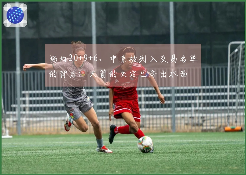 场均20+9+6，申京被列入交易名单的背后：火箭的决定已浮出水面