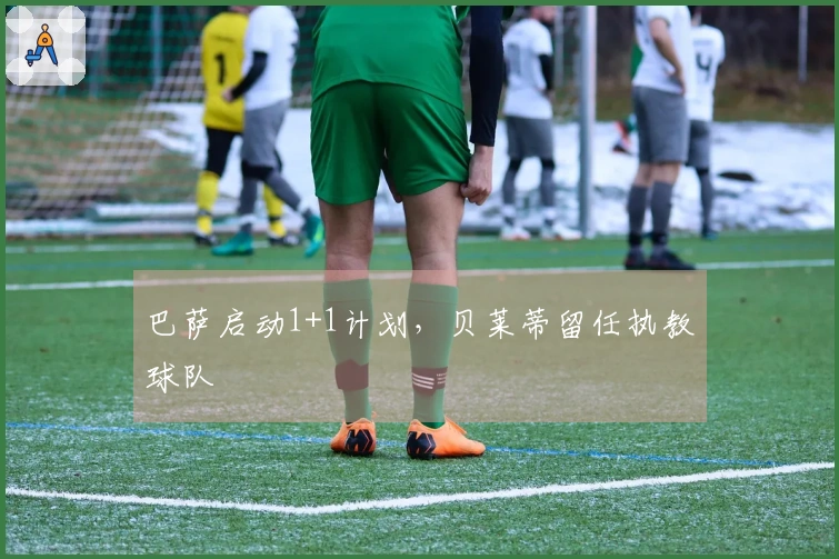 巴萨启动1+1计划，贝莱蒂留任执教球队